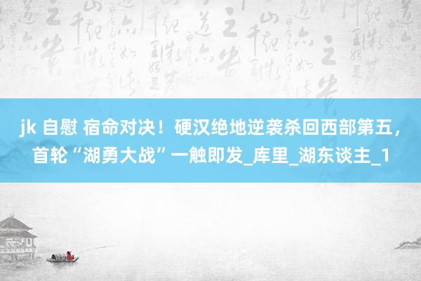 jk 自慰 宿命对决！硬汉绝地逆袭杀回西部第五，首轮“湖勇大战”一触即发_库里_湖东谈主_1