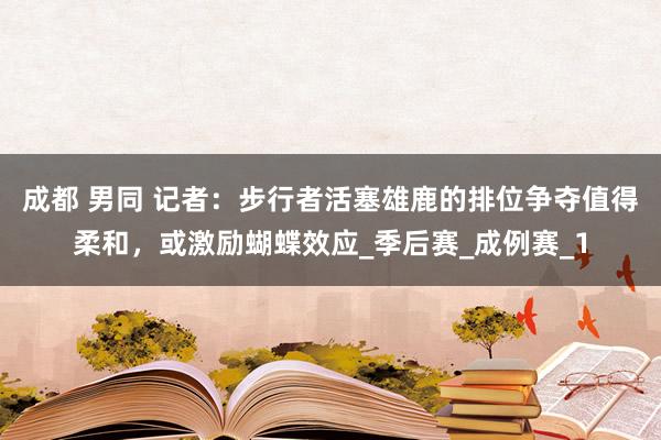 成都 男同 记者：步行者活塞雄鹿的排位争夺值得柔和，或激励蝴蝶效应_季后赛_成例赛_1