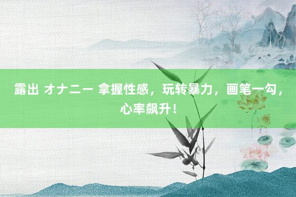 露出 オナニー 拿握性感，玩转暴力，画笔一勾，心率飙升！