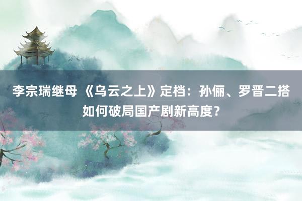 李宗瑞继母 《乌云之上》定档：孙俪、罗晋二搭如何破局国产剧新高度？