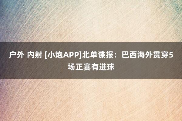 户外 内射 [小炮APP]北单谍报：巴西海外贯穿5场正赛有进球