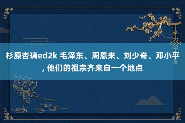 杉原杏璃ed2k 毛泽东、周恩来、刘少奇、邓小平， 他们的祖宗齐来自一个地点