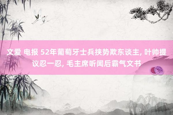 文爱 电报 52年葡萄牙士兵挟势欺东谈主， 叶帅提议忍一忍， 毛主席听闻后霸气文书
