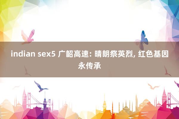 indian sex5 广韶高速: 晴朗祭英烈， 红色基因永传承