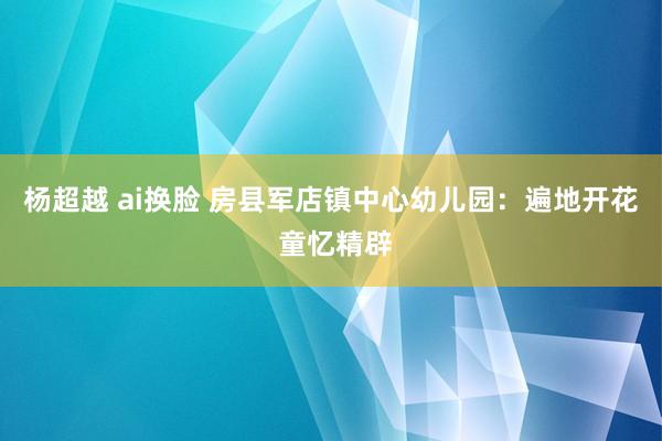 杨超越 ai换脸 房县军店镇中心幼儿园：遍地开花 童忆精辟