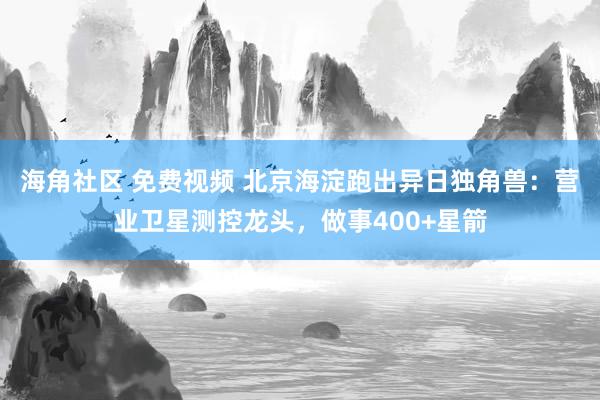 海角社区 免费视频 北京海淀跑出异日独角兽：营业卫星测控龙头，做事400+星箭