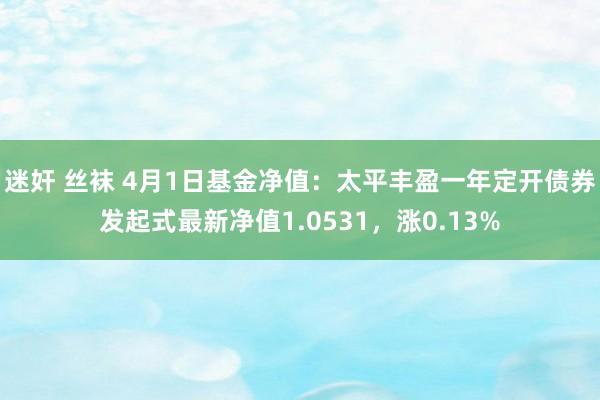 迷奸 丝袜 4月1日基金净值：太平丰盈一年定开债券发起式最新净值1.0531，涨0.13%
