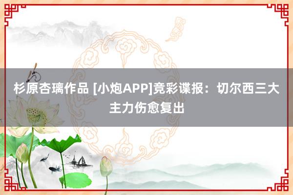 杉原杏璃作品 [小炮APP]竞彩谍报：切尔西三大主力伤愈复出