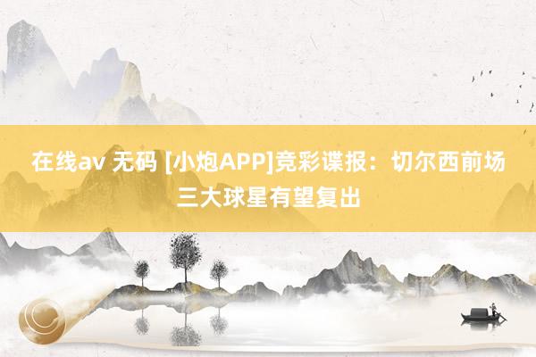 在线av 无码 [小炮APP]竞彩谍报：切尔西前场三大球星有望复出