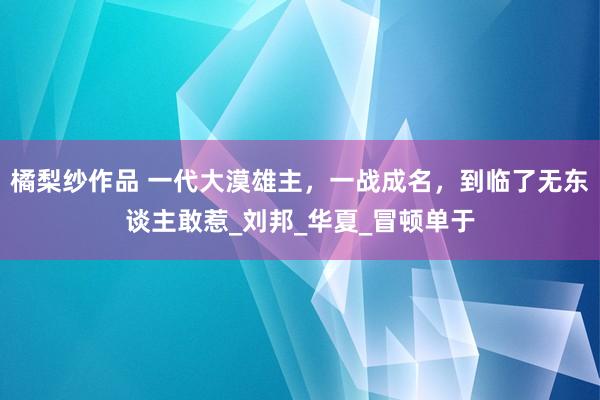 橘梨纱作品 一代大漠雄主，一战成名，到临了无东谈主敢惹_刘邦_华夏_冒顿单于