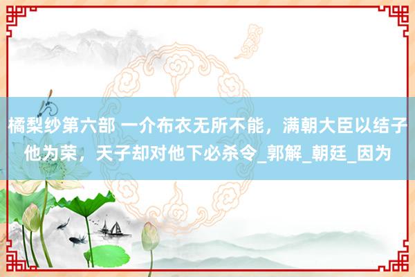 橘梨纱第六部 一介布衣无所不能，满朝大臣以结子他为荣，天子却对他下必杀令_郭解_朝廷_因为