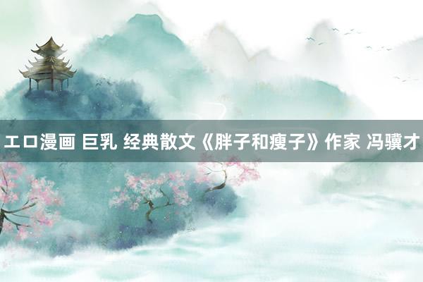 エロ漫画 巨乳 经典散文《胖子和瘦子》作家 冯骥才