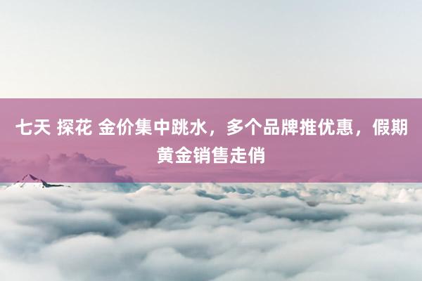 七天 探花 金价集中跳水，多个品牌推优惠，假期黄金销售走俏