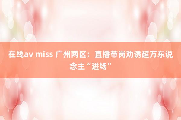 在线av miss 广州两区：直播带岗劝诱超万东说念主“进场”