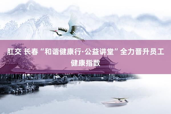 肛交 长春“和谐健康行·公益讲堂”全力晋升员工健康指数