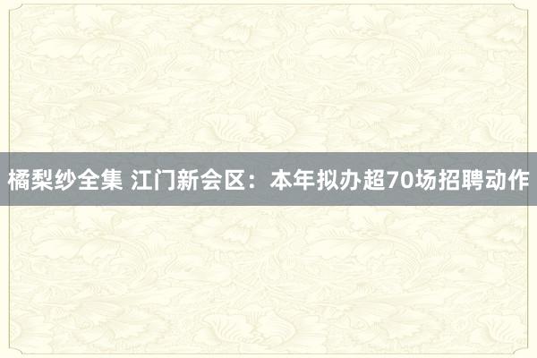 橘梨纱全集 江门新会区：本年拟办超70场招聘动作