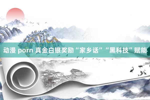 动漫 porn 真金白银奖励“家乡话”“黑科技”赋能