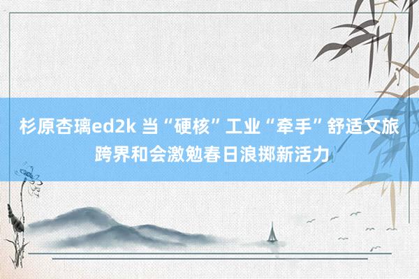 杉原杏璃ed2k 当“硬核”工业“牵手”舒适文旅 跨界和会激勉春日浪掷新活力