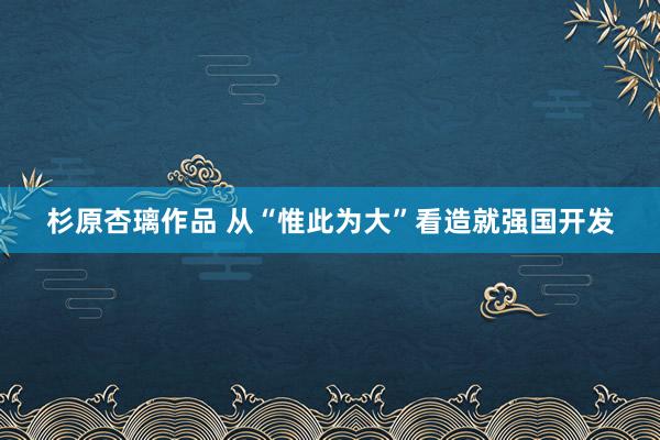 杉原杏璃作品 从“惟此为大”看造就强国开发