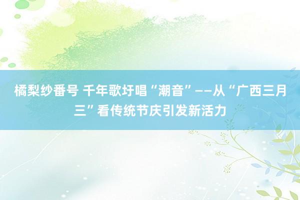 橘梨纱番号 千年歌圩唱“潮音”——从“广西三月三”看传统节庆引发新活力