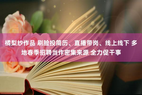 橘梨纱作品 刷脸投简历、直播带岗、线上线下 多地春季招聘当作密集来源 全力促干事