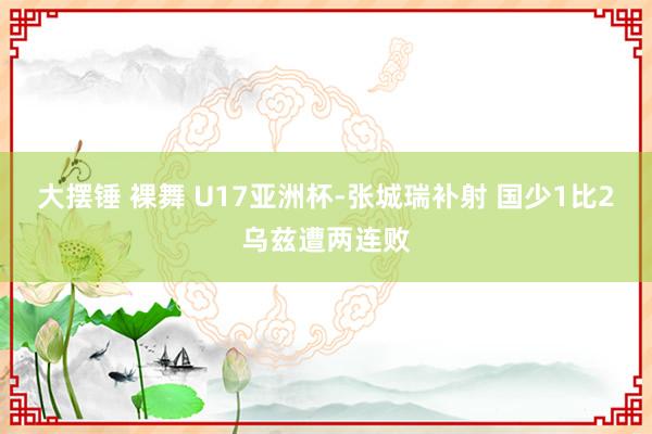 大摆锤 裸舞 U17亚洲杯-张城瑞补射 国少1比2乌兹遭两连败