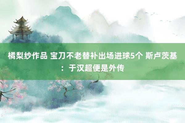 橘梨纱作品 宝刀不老替补出场进球5个 斯卢茨基：于汉超便是外传
