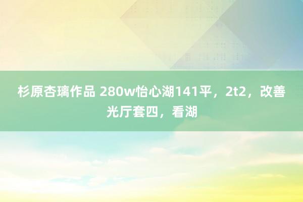 杉原杏璃作品 280w怡心湖141平，2t2，改善光厅套四，看湖