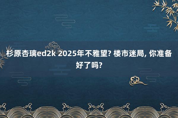 杉原杏璃ed2k 2025年不雅望? 楼市迷局， 你准备好了吗?