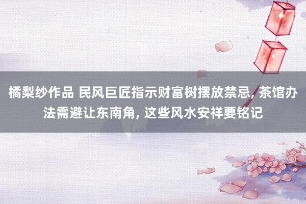 橘梨纱作品 民风巨匠指示财富树摆放禁忌， 茶馆办法需避让东南角， 这些风水安祥要铭记