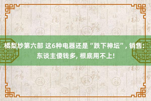 橘梨纱第六部 这6种电器还是“跌下神坛”， 销售: 东谈主傻钱多， 根底用不上!