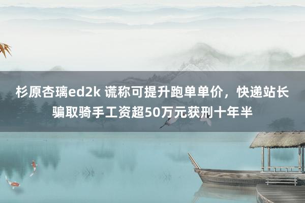 杉原杏璃ed2k 谎称可提升跑单单价，快递站长骗取骑手工资超50万元获刑十年半