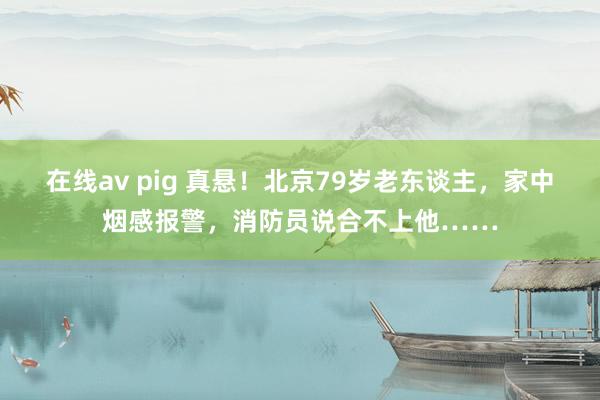 在线av pig 真悬！北京79岁老东谈主，家中烟感报警，消防员说合不上他……