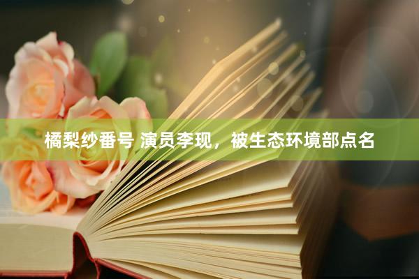 橘梨纱番号 演员李现，被生态环境部点名