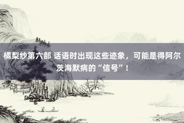 橘梨纱第六部 话语时出现这些迹象，可能是得阿尔茨海默病的“信号”！