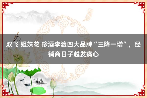 双飞 姐妹花 珍酒李渡四大品牌“三降一增”，经销商日子越发痛心