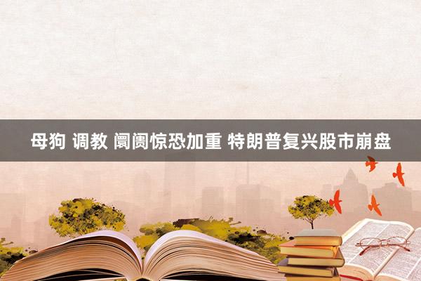 母狗 调教 阛阓惊恐加重 特朗普复兴股市崩盘