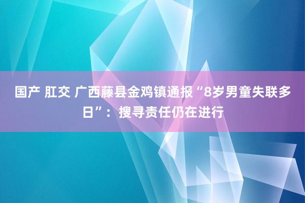 国产 肛交 广西藤县金鸡镇通报“8岁男童失联多日”：搜寻责任仍在进行