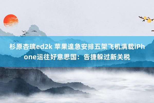 杉原杏璃ed2k 苹果遑急安排五架飞机满载iPhone运往好意思国：告捷躲过新关税
