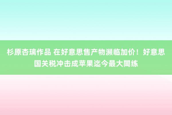 杉原杏璃作品 在好意思售产物濒临加价！好意思国关税冲击成苹果迄今最大闇练