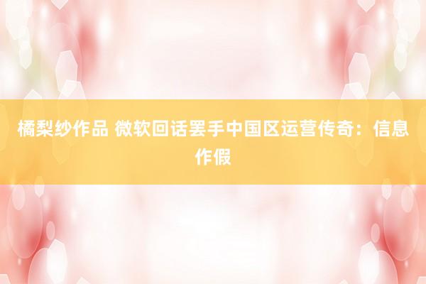 橘梨纱作品 微软回话罢手中国区运营传奇：信息作假