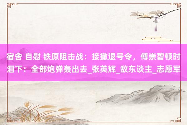 宿舍 自慰 铁原阻击战：接撤退号令，傅崇碧顿时泪下：全部炮弹轰出去_张英辉_敌东谈主_志愿军
