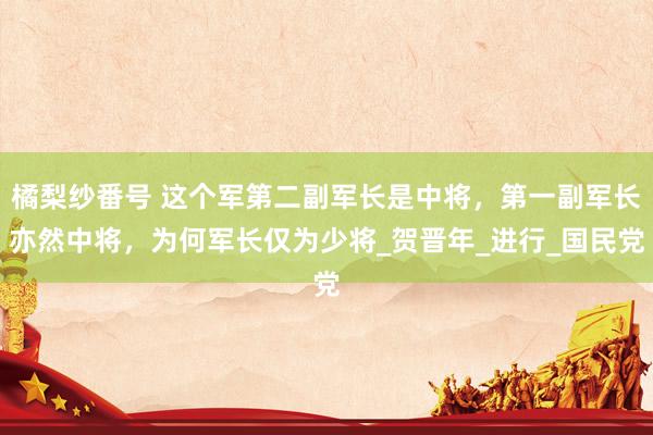 橘梨纱番号 这个军第二副军长是中将，第一副军长亦然中将，为何军长仅为少将_贺晋年_进行_国民党