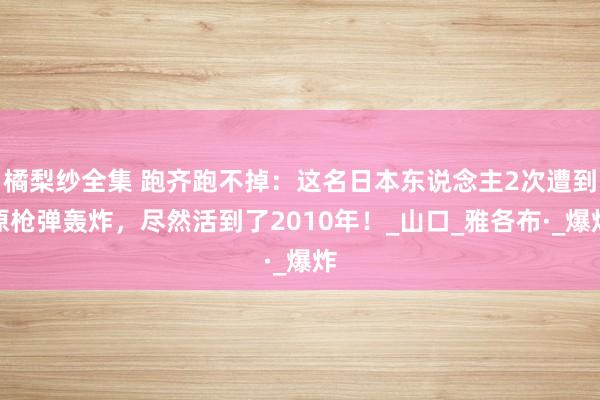 橘梨纱全集 跑齐跑不掉：这名日本东说念主2次遭到原枪弹轰炸，尽然活到了2010年！_山口_雅各布·_爆炸