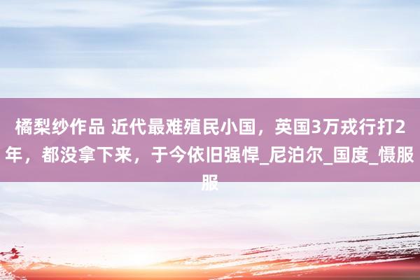 橘梨纱作品 近代最难殖民小国，英国3万戎行打2年，都没拿下来，于今依旧强悍_尼泊尔_国度_慑服
