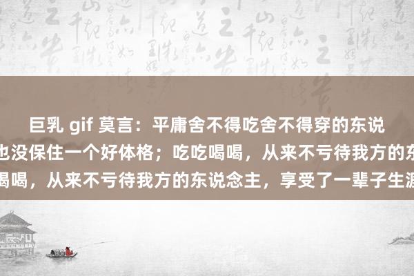 巨乳 gif 莫言：平庸舍不得吃舍不得穿的东说念主，抠抠搜搜一辈子，也没保住一个好体格；吃吃喝喝，从来不亏待我方的东说念主，享受了一辈子生涯