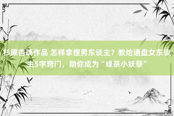 杉原杏璃作品 怎样拿捏男东谈主？教给通盘女东谈主5字窍门，助你成为“绿茶小妖孽”