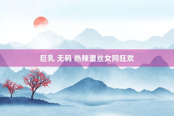 巨乳 无码 热辣蕾丝女同狂欢