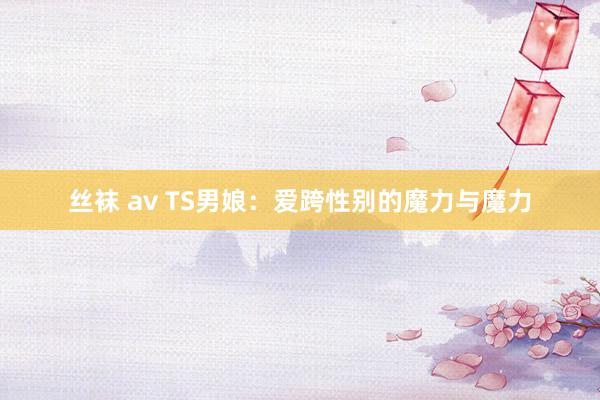 丝袜 av TS男娘：爱跨性别的魔力与魔力