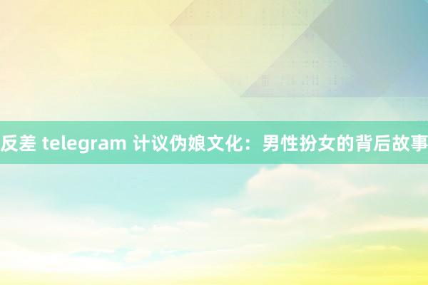反差 telegram 计议伪娘文化：男性扮女的背后故事